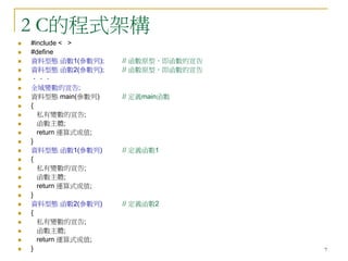 7
2 C的程式架構
 #include < >
 #define
 資料型態 函數1(參數列); // 函數原型，即函數的宣告
 資料型態 函數2(參數列); // 函數原型，即函數的宣告
 ．．．
 全域變數的宣告;
 資料型態 main(參數列) // 定義main函數
 {
 私有變數的宣告;
 函數主體;
 return 運算式或值;
 }
 資料型態 函數1(參數列) // 定義函數1
 {
 私有變數的宣告;
 函數主體;
 return 運算式或值;
 }
 資料型態 函數2(參數列) // 定義函數2
 {
 私有變數的宣告;
 函數主體;
 return 運算式或值;
 }
 
