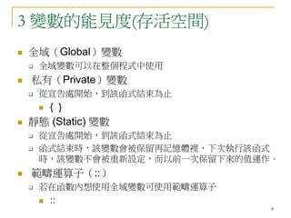 8
3 變數的能見度(存活空間)
 全域（Global）變數
 全域變數可以在整個程式中使用
 私有（Private）變數
 從宣告處開始，到該函式結束為止
 { }
 靜態 (Static) 變數
 從宣告處開始，到該函式結束為止
 函式結束時，該變數會被保留再記憶體裡，下次執行該函式
時，該變數不會被重新設定，而以前一次保留下來的值運作。
 範疇運算子（::）
 若在函數內想使用全域變數可使用範疇運算子
 ::
 