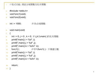 9
1. // 程式功能: 測試全域變數及私有變數
2. #include <stdio.h>
3. void func1(void);
4. void func2(void);
5. int i = 1000; // i為全域變數
6. void main(void)
7. {
8. int i = 0, j = 0 , k = 0; // i,j,k為main( )的私有變數
9. printf("main().i = %d" ,i);
10. printf(",main().j = %d" ,j);
11. printf(",main().k = %dn" ,k);
12. func1() ; // 呼叫func1( )，不傳遞引數
13. printf("main().i = %d" ,i);
14. printf(",main().j = %d" ,j);
15. printf(",main().k = %dn" ,k);
16. return;
17. }
 