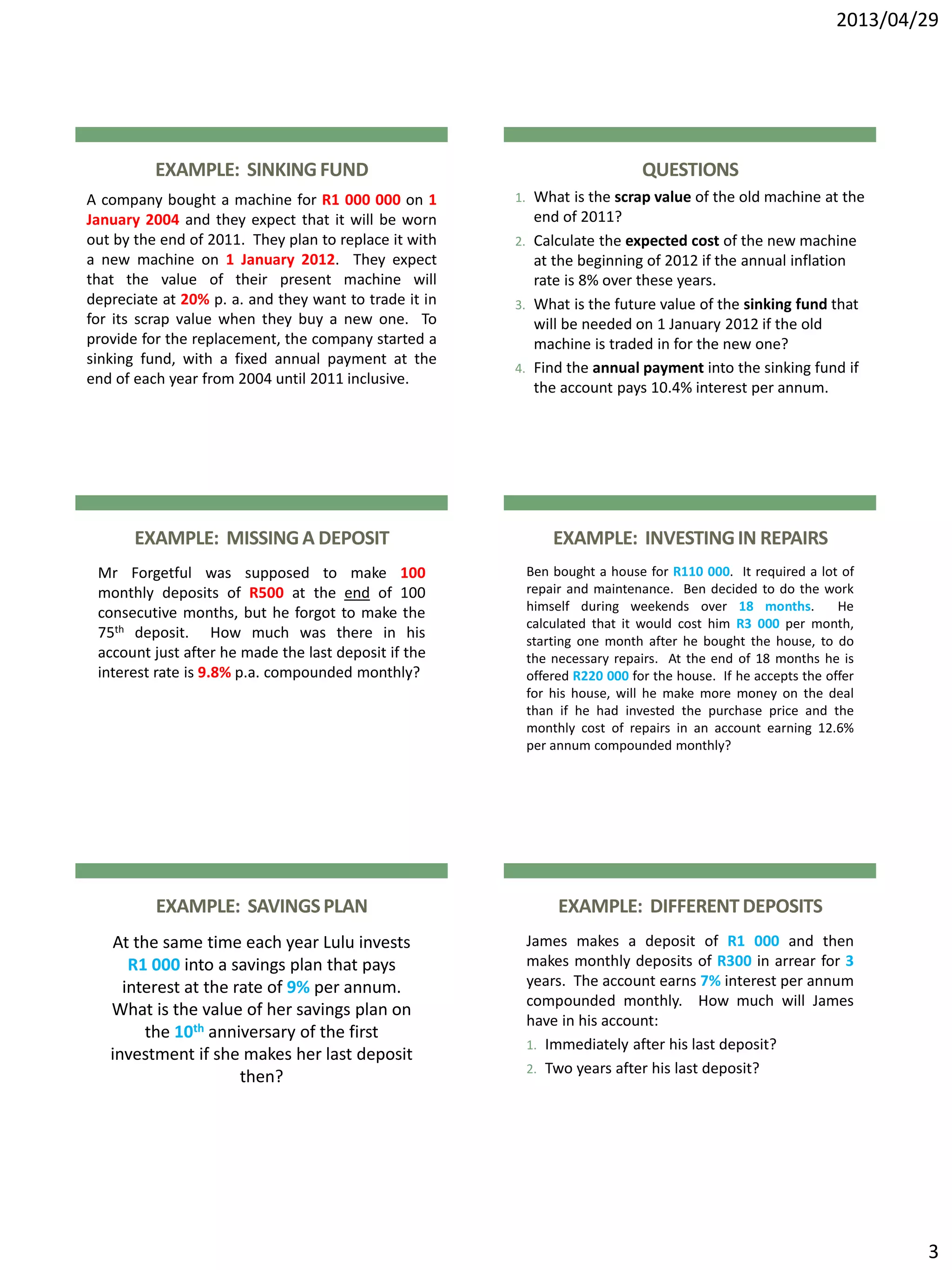 2013/04/29
3
EXAMPLE: SINKINGFUND
A company bought a machine for R1 000 000 on 1
January 2004 and they expect that it will be worn
out by the end of 2011. They plan to replace it with
a new machine on 1 January 2012. They expect
that the value of their present machine will
depreciate at 20% p. a. and they want to trade it in
for its scrap value when they buy a new one. To
provide for the replacement, the company started a
sinking fund, with a fixed annual payment at the
end of each year from 2004 until 2011 inclusive.
QUESTIONS
1. What is the scrap value of the old machine at the
end of 2011?
2. Calculate the expected cost of the new machine
at the beginning of 2012 if the annual inflation
rate is 8% over these years.
3. What is the future value of the sinking fund that
will be needed on 1 January 2012 if the old
machine is traded in for the new one?
4. Find the annual payment into the sinking fund if
the account pays 10.4% interest per annum.
EXAMPLE: MISSINGA DEPOSIT
Mr Forgetful was supposed to make 100
monthly deposits of R500 at the end of 100
consecutive months, but he forgot to make the
75th deposit. How much was there in his
account just after he made the last deposit if the
interest rate is 9.8% p.a. compounded monthly?
EXAMPLE: INVESTINGIN REPAIRS
Ben bought a house for R110 000. It required a lot of
repair and maintenance. Ben decided to do the work
himself during weekends over 18 months. He
calculated that it would cost him R3 000 per month,
starting one month after he bought the house, to do
the necessary repairs. At the end of 18 months he is
offered R220 000 for the house. If he accepts the offer
for his house, will he make more money on the deal
than if he had invested the purchase price and the
monthly cost of repairs in an account earning 12.6%
per annum compounded monthly?
EXAMPLE: SAVINGSPLAN
At the same time each year Lulu invests
R1 000 into a savings plan that pays
interest at the rate of 9% per annum.
What is the value of her savings plan on
the 10th anniversary of the first
investment if she makes her last deposit
then?
EXAMPLE: DIFFERENTDEPOSITS
James makes a deposit of R1 000 and then
makes monthly deposits of R300 in arrear for 3
years. The account earns 7% interest per annum
compounded monthly. How much will James
have in his account:
1. Immediately after his last deposit?
2. Two years after his last deposit?
 