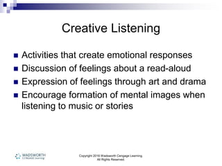 Copyright 2016 Wadsworth Cengage Learning.
All Rights Reserved.
Creative Listening
 Activities that create emotional responses
 Discussion of feelings about a read-aloud
 Expression of feelings through art and drama
 Encourage formation of mental images when
listening to music or stories
 