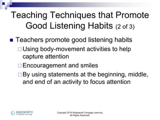 Copyright 2016 Wadsworth Cengage Learning.
All Rights Reserved.
Teaching Techniques that Promote
Good Listening Habits (2 of 3)
 Teachers promote good listening habits
Using body-movement activities to help
capture attention
Encouragement and smiles
By using statements at the beginning, middle,
and end of an activity to focus attention
 