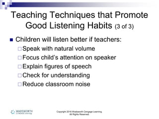 Copyright 2016 Wadsworth Cengage Learning.
All Rights Reserved.
Teaching Techniques that Promote
Good Listening Habits (3 of 3)
 Children will listen better if teachers:
Speak with natural volume
Focus child’s attention on speaker
Explain figures of speech
Check for understanding
Reduce classroom noise
 