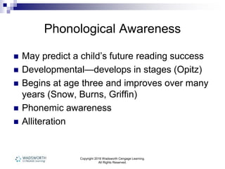 Copyright 2016 Wadsworth Cengage Learning.
All Rights Reserved.
Phonological Awareness
 May predict a child’s future reading success
 Developmental—develops in stages (Opitz)
 Begins at age three and improves over many
years (Snow, Burns, Griffin)
 Phonemic awareness
 Alliteration
 