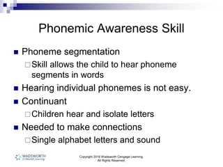 Copyright 2016 Wadsworth Cengage Learning.
All Rights Reserved.
Phonemic Awareness Skill
 Phoneme segmentation
Skill allows the child to hear phoneme
segments in words
 Hearing individual phonemes is not easy.
 Continuant
Children hear and isolate letters
 Needed to make connections
Single alphabet letters and sound
 