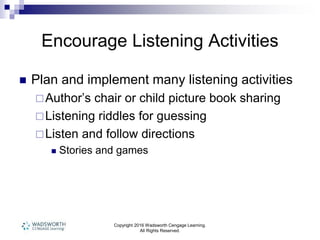 Copyright 2016 Wadsworth Cengage Learning.
All Rights Reserved.
Encourage Listening Activities
 Plan and implement many listening activities
Author’s chair or child picture book sharing
Listening riddles for guessing
Listen and follow directions
 Stories and games
 
