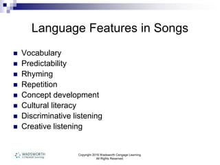 Copyright 2016 Wadsworth Cengage Learning.
All Rights Reserved.
Language Features in Songs
 Vocabulary
 Predictability
 Rhyming
 Repetition
 Concept development
 Cultural literacy
 Discriminative listening
 Creative listening
 
