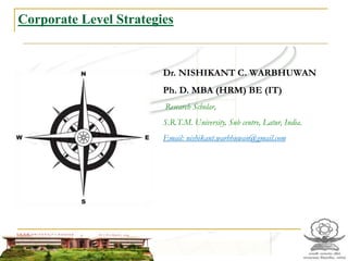 Corporate Level Strategies
Dr. NISHIKANT C. WARBHUWAN
Ph. D. MBA (HRM) BE (IT)
Research Scholar,
S.R.T.M. University, Sub centre, Latur, India.
Email: nishikant.warbhuwan@gmail.com
 