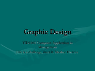 Graphic   Design TID1103 Computer Application in Management Life is a challenge, meet it. Mother Theresa  