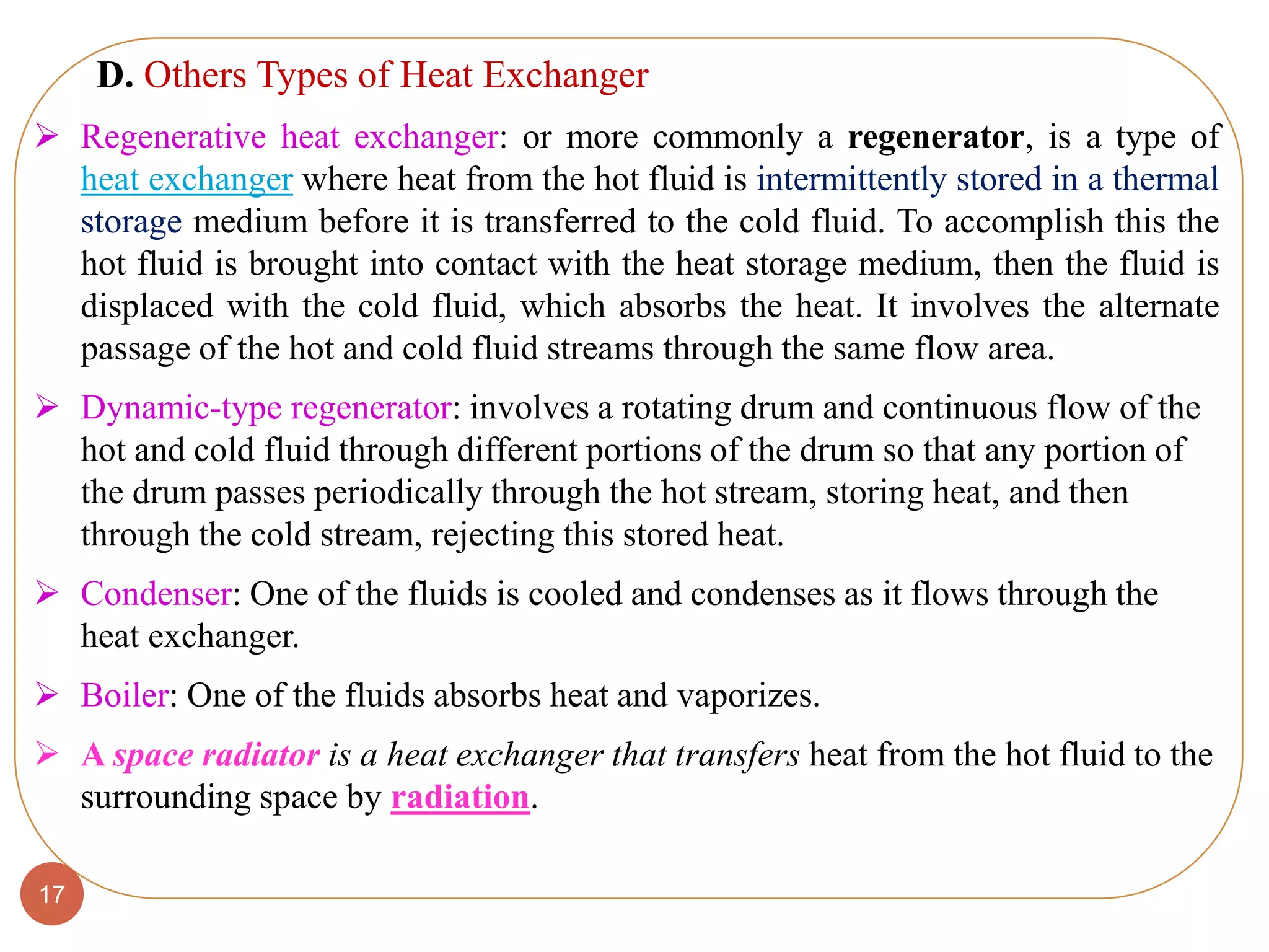 17
 Regenerative heat exchanger: or more commonly a regenerator, is a type of
heat exchanger where heat from the hot fluid is intermittently stored in a thermal
storage medium before it is transferred to the cold fluid. To accomplish this the
hot fluid is brought into contact with the heat storage medium, then the fluid is
displaced with the cold fluid, which absorbs the heat. It involves the alternate
passage of the hot and cold fluid streams through the same flow area.
 Dynamic-type regenerator: involves a rotating drum and continuous flow of the
hot and cold fluid through different portions of the drum so that any portion of
the drum passes periodically through the hot stream, storing heat, and then
through the cold stream, rejecting this stored heat.
 Condenser: One of the fluids is cooled and condenses as it flows through the
heat exchanger.
 Boiler: One of the fluids absorbs heat and vaporizes.
 A space radiator is a heat exchanger that transfers heat from the hot fluid to the
surrounding space by radiation.
D. Others Types of Heat Exchanger
 