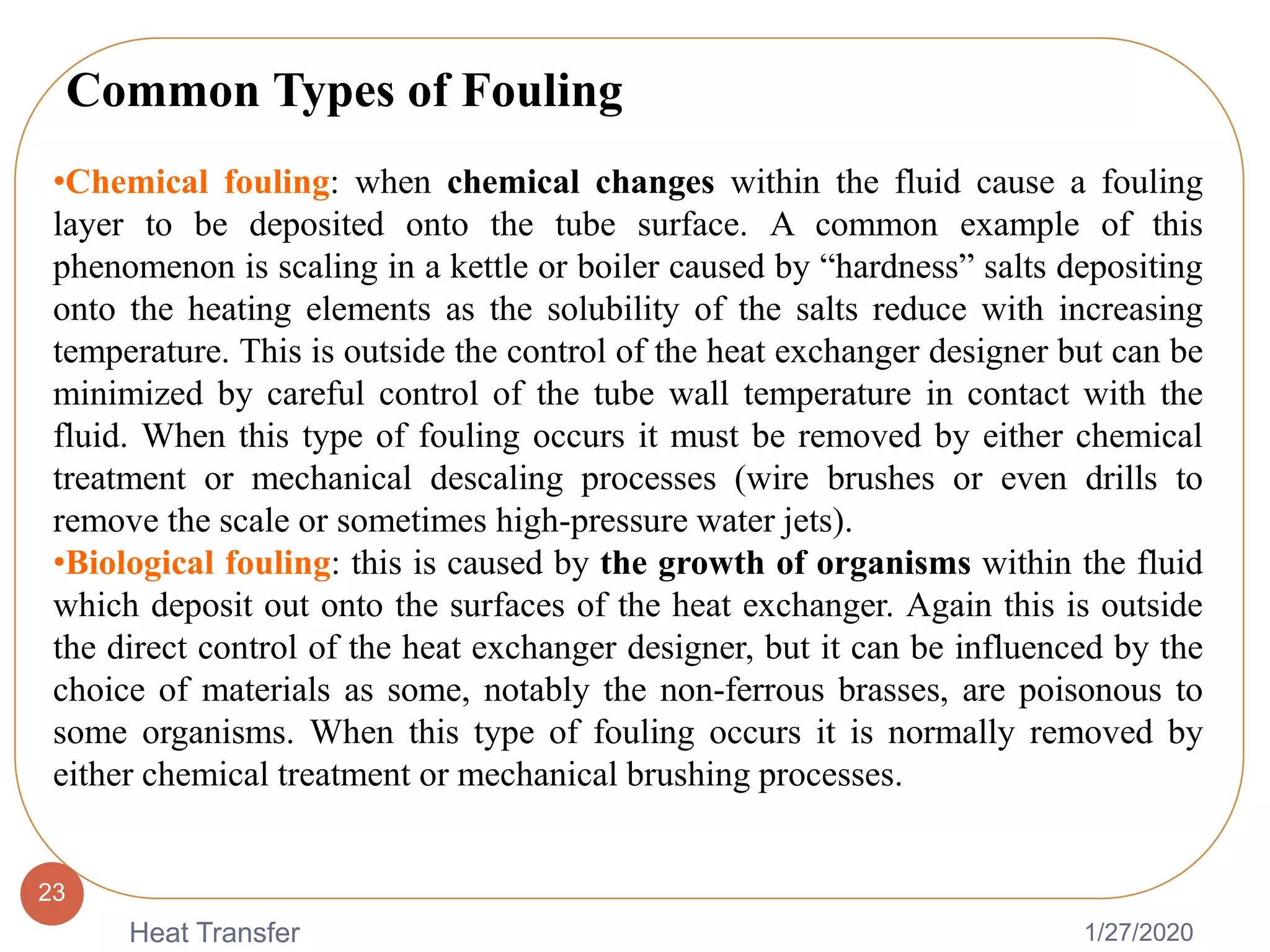 1/27/2020Heat Transfer
23
•Chemical fouling: when chemical changes within the fluid cause a fouling
layer to be deposited onto the tube surface. A common example of this
phenomenon is scaling in a kettle or boiler caused by “hardness” salts depositing
onto the heating elements as the solubility of the salts reduce with increasing
temperature. This is outside the control of the heat exchanger designer but can be
minimized by careful control of the tube wall temperature in contact with the
fluid. When this type of fouling occurs it must be removed by either chemical
treatment or mechanical descaling processes (wire brushes or even drills to
remove the scale or sometimes high-pressure water jets).
•Biological fouling: this is caused by the growth of organisms within the fluid
which deposit out onto the surfaces of the heat exchanger. Again this is outside
the direct control of the heat exchanger designer, but it can be influenced by the
choice of materials as some, notably the non-ferrous brasses, are poisonous to
some organisms. When this type of fouling occurs it is normally removed by
either chemical treatment or mechanical brushing processes.
Common Types of Fouling
 