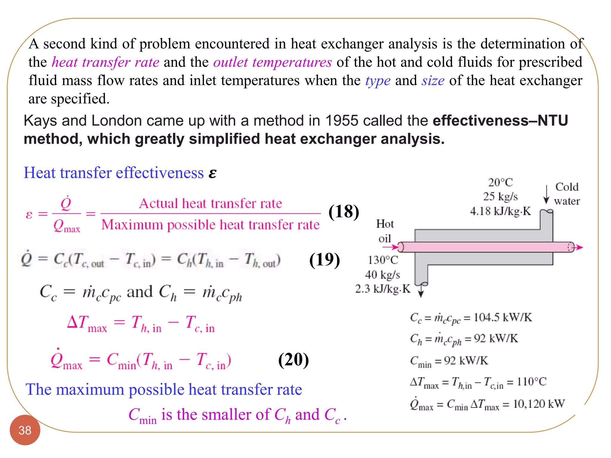 38
A second kind of problem encountered in heat exchanger analysis is the determination of
the heat transfer rate and the outlet temperatures of the hot and cold fluids for prescribed
fluid mass flow rates and inlet temperatures when the type and size of the heat exchanger
are specified.
Heat transfer effectiveness 𝜺
The maximum possible heat transfer rate
Cmin is the smaller of Ch and Cc .
Kays and London came up with a method in 1955 called the effectiveness–NTU
method, which greatly simplified heat exchanger analysis.
(18)
(19)
(20)
 