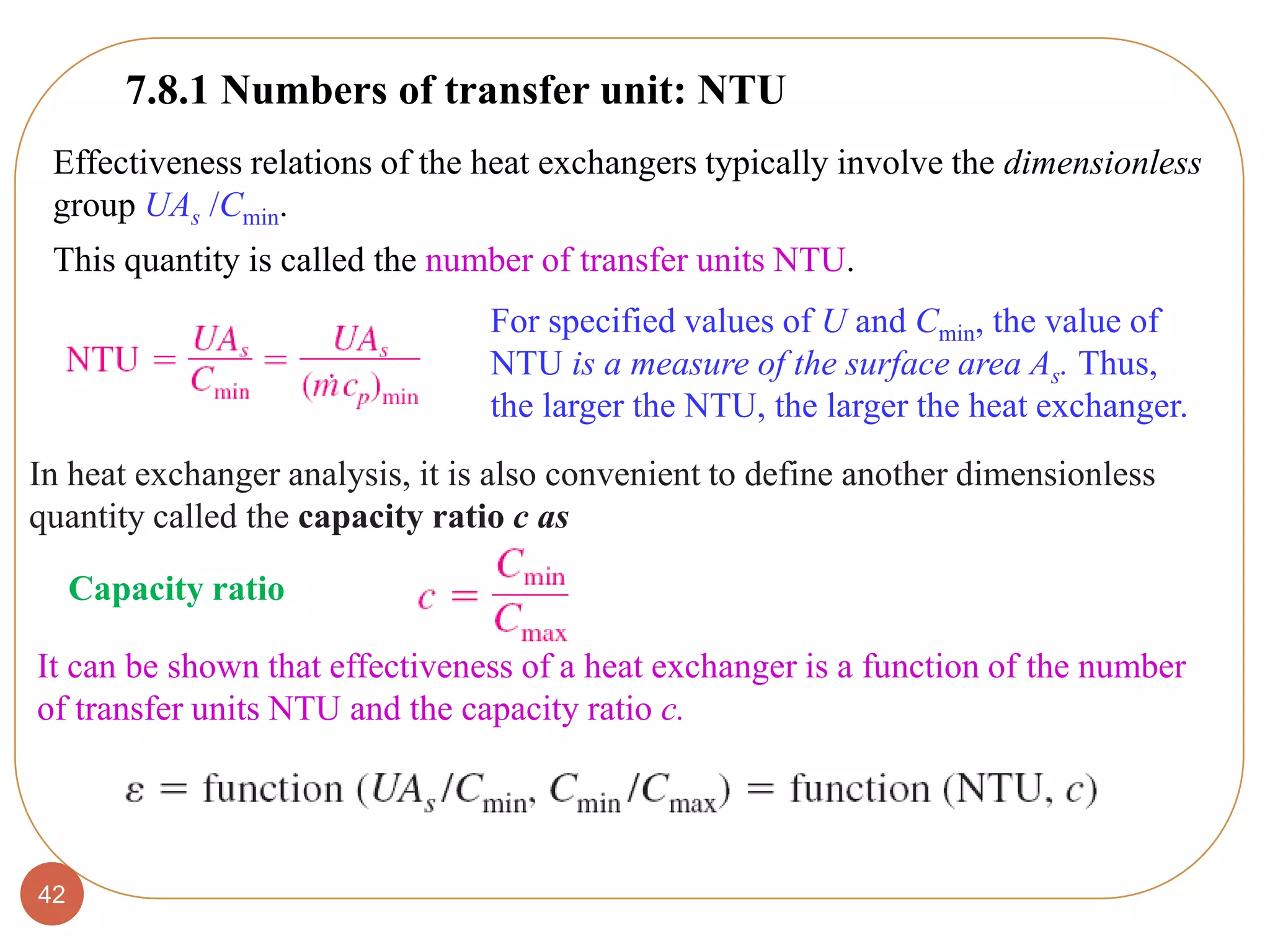 42
Effectiveness relations of the heat exchangers typically involve the dimensionless
group UAs /Cmin.
This quantity is called the number of transfer units NTU.
For specified values of U and Cmin, the value of
NTU is a measure of the surface area As. Thus,
the larger the NTU, the larger the heat exchanger.
Capacity ratio
It can be shown that effectiveness of a heat exchanger is a function of the number
of transfer units NTU and the capacity ratio c.
7.8.1 Numbers of transfer unit: NTU
In heat exchanger analysis, it is also convenient to define another dimensionless
quantity called the capacity ratio c as
 