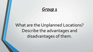 Group 1
What are the Unplanned Locations?
Describe the advantages and
disadvantages of them.
 