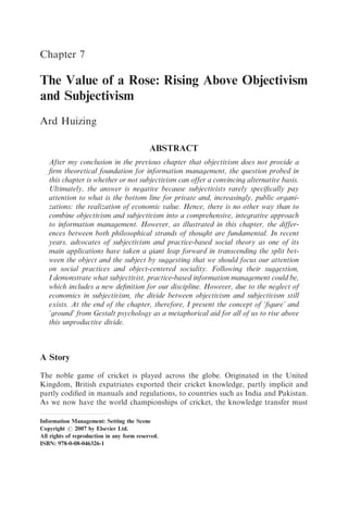 Chapter 7

The Value of a Rose: Rising Above Objectivism
and Subjectivism
Ard Huizing

                                            ABSTRACT
   After my conclusion in the previous chapter that objectivism does not provide a
   ﬁrm theoretical foundation for information management, the question probed in
   this chapter is whether or not subjectivism can offer a convincing alternative basis.
   Ultimately, the answer is negative because subjectivists rarely speciﬁcally pay
   attention to what is the bottom line for private and, increasingly, public organi-
   zations: the realization of economic value. Hence, there is no other way than to
   combine objectivism and subjectivism into a comprehensive, integrative approach
   to information management. However, as illustrated in this chapter, the differ-
   ences between both philosophical strands of thought are fundamental. In recent
   years, advocates of subjectivism and practice-based social theory as one of its
   main applications have taken a giant leap forward in transcending the split bet-
   ween the object and the subject by suggesting that we should focus our attention
   on social practices and object-centered sociality. Following their suggestion,
   I demonstrate what subjectivist, practice-based information management could be,
   which includes a new deﬁnition for our discipline. However, due to the neglect of
   economics in subjectivism, the divide between objectivism and subjectivism still
   exists. At the end of the chapter, therefore, I present the concept of ‘ﬁgure’ and
   ‘ground’ from Gestalt psychology as a metaphorical aid for all of us to rise above
   this unproductive divide.



A Story
The noble game of cricket is played across the globe. Originated in the United
Kingdom, British expatriates exported their cricket knowledge, partly implicit and
partly codiﬁed in manuals and regulations, to countries such as India and Pakistan.
As we now have the world championships of cricket, the knowledge transfer must

Information Management: Setting the Scene
Copyright r 2007 by Elsevier Ltd.
All rights of reproduction in any form reserved.
ISBN: 978-0-08-046326-1
 