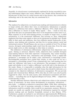 100   Ard Huizing

Arguably, its attractiveness is predominantly explained by having succeeded in turn-
ing technological objects into social, afﬁliative ones. People choose Second Life to
become part of their lives for varied reasons and in that process, they constitute the
technology and at the same time they are constituted by it.

Information

The emphasis by subjectivists on situated sense making and interpretation in relation
to larger entities also affects their views on information. Information is typically
deﬁned as ‘a difference that makes a difference’ (Bateson, 1972), which always im-
plies a difference to a hearer or reader. Many signals — data — reach us every day
and those that pass our perceptual ﬁlters have to be interpreted to make sense to us.
What surprises us in this sense-making process, in smaller or larger ways, is called
information; it is the constructed ‘difference’ that in-forms us. Next, subjectivists
emphasize that these same signals or data can be interpreted in multiple ways. People
differ in their goals and ambitions, they have different mental frameworks of per-
ception, sense making and evaluation, and they live in varying cultural, social and
institutional contexts. Would Papuas also see roses as symbols of love? For all these
reasons, divergent understandings might result from the same data. Even the same
person might arrive at other meanings in other times or contexts.
   This deﬁnition of information differentiates subjectivism from objectivism once
again. Aiming at universal, objective truths, objectivists have excluded divergent
sense-making behavior from their repertoire. Consequently, they cannot meaning-
fully distinguish between data, information and knowledge. From a supply-side
perspective, a newspaper can be called a data, information or knowledge system.
Knowledgeable journalists have crafted their articles, so why could not we say a
newspaper is a knowledge system? From a demand-side view, such naming does not
make any ‘difference’ and, hence, is not informative. The newspaper is still a news-
paper and whether or not it ‘makes a difference’ can be left only to the discretion of
the reader. Hence, it is impossible to predeﬁne what the right information for the
right person is and at what time and in which format that should be delivered, as is
assumed in the objectivist deﬁnition of information management. We can provide
people with ‘structured data’ (Boland, 1987); what they do with it can only be partly
suggested by others. For the same reason, what information economists call infor-
mation — everything that can be digitized (Shapiro & Varian, 1999) — subjectivists
would describe as data.
   Another difference between objectivism and subjectivism relates to the economic
theory of uncertainty. In more recent developments in economics, information —
data really — is deﬁned as reduction in uncertainty (Babe, 1994). Here, information
is attributed the role of increasing rationality in human decision making. If all
information would be available, there would be no uncertainty anymore. However,
people are usually not capable of processing all information required for rational
decision making and are therefore boundedly rational at best (Simon, 1976).
Furthermore, people are inclined to use information opportunistically (Williamson,
1975); they appropriate information in ways that suit their social practices (Putnam,
 