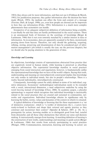 The Value of a Rose: Rising Above Objectivism      101

1983); they always ask for more information, and then not use it (Feldman & March,
1981); for justiﬁcation purposes, they gather information after the decision has been
made (Weick, 1995); the medium can affect the form and content of a message
(Trevino, Daft, & Lengel, 1990); yes, even how people are dressed can be important
to how they use information (Fiske, 1991). Information is a much more complex
phenomenon than economists can handle.
    Irrespective of an adequate subjectivist deﬁnition of information being available,
it can ﬁnally be said that data are hardly problematized in the social sciences. There
is an unsurpassed body of literature on the sociology of knowledge (Berger &
Luckmann, 1966) that is not even remotely matched by a similar interest in data or
information. As in economics, data are apparently assumed to be there, mysteriously
pouring down from heaven. Therefore, not only should the gathering, acquiring,
reﬁning, storing, preserving and dissemination of data be considered part of infor-
mation management’s job (which is usually the case; see the previous chapter), but
we should also be paying attention to the generation of data.


Knowledge and Learning

In objectivism, knowledge consists of representations abstracted from practice that
are cognitively stored in human minds, while learning is perceived as absorbing
objective information. The experiential knowledge manifest in social practices
emerging from social interaction and negotiation, however, is fundamentally unlike
the representational knowledge that we have of the world’s objects. Saying that truth,
understanding and meaning are intersubjectively constructed implies that knowledge
not only resides in individual minds, but also in people’s relationships. There is a
reality beyond individuality, intersubjectively constructed.
   Consequently, knowledge cannot be solely deﬁned in terms of its individual, cog-
nitive dimension. Economists’ methodological individualism needs to be extended
with a social, interactional dimension, a need subjectivists underline by using the
word knowing instead of knowledge (Choo, 2006). In academic jargon, a pluralist
epistemology is required which recognizes that individual knowledge is inextricably
related to the social practices that are created and sustained in communities, net-
works and organizations. Individual knowledge obtains its signiﬁcance only by
knowing the habits, norms, values and dynamics of the context in which it is situated.
   A typical deﬁnition of knowledge or knowing that ﬁts these requirements is a ‘set
of distinctive evaluations’, which is ‘‘a toolkit of distinctions the [y] actors have
ready-to-hand to facilitate and shape their rational and agentic practice as they
construct and reconstruct their context’’ (Spender & Scherer, 2007, p. 24). As a
prerequisite for action, knowing enables us to distinguish good from bad, tasteful
from distasteful, and all those other distinctions that inform our sense and decision
making. It interactionally emerges from learning. A matching deﬁnition of learning is
the construction of new truths, understandings and meanings to guide action (Berger
& Luckmann, 1966) that results from actively participating in social practices
(Wenger, 1998). Communication, interaction, knowing and learning ‘in action’ are
 