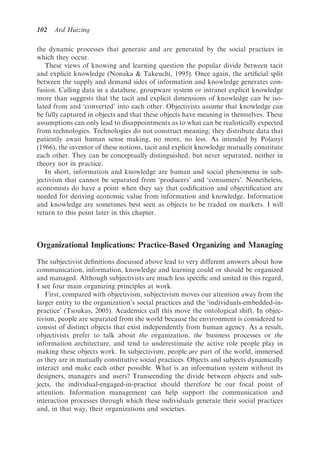 102   Ard Huizing

the dynamic processes that generate and are generated by the social practices in
which they occur.
   These views of knowing and learning question the popular divide between tacit
and explicit knowledge (Nonaka & Takeuchi, 1995). Once again, the artiﬁcial split
between the supply and demand sides of information and knowledge generates con-
fusion. Calling data in a database, groupware system or intranet explicit knowledge
more than suggests that the tacit and explicit dimensions of knowledge can be iso-
lated from and ‘converted’ into each other. Objectivists assume that knowledge can
be fully captured in objects and that these objects have meaning in themselves. These
assumptions can only lead to disappointments as to what can be realistically expected
from technologies. Technologies do not construct meaning; they distribute data that
patiently await human sense making, no more, no less. As intended by Polanyi
(1966), the inventor of these notions, tacit and explicit knowledge mutually constitute
each other. They can be conceptually distinguished, but never separated, neither in
theory nor in practice.
   In short, information and knowledge are human and social phenomena in sub-
jectivism that cannot be separated from ‘producers’ and ‘consumers’. Nonetheless,
economists do have a point when they say that codiﬁcation and objectiﬁcation are
needed for deriving economic value from information and knowledge. Information
and knowledge are sometimes best seen as objects to be traded on markets. I will
return to this point later in this chapter.



Organizational Implications: Practice-Based Organizing and Managing

The subjectivist deﬁnitions discussed above lead to very different answers about how
communication, information, knowledge and learning could or should be organized
and managed. Although subjectivists are much less speciﬁc and united in this regard,
I see four main organizing principles at work.
   First, compared with objectivism, subjectivism moves our attention away from the
larger entity to the organization’s social practices and the ‘individuals-embedded-in-
practice’ (Tsoukas, 2005). Academics call this move the ontological shift. In objec-
tivism, people are separated from the world because the environment is considered to
consist of distinct objects that exist independently from human agency. As a result,
objectivists prefer to talk about the organization, the business processes or the
information architecture, and tend to underestimate the active role people play in
making these objects work. In subjectivism, people are part of the world, immersed
as they are in mutually constitutive social practices. Objects and subjects dynamically
interact and make each other possible. What is an information system without its
designers, managers and users? Transcending the divide between objects and sub-
jects, the individual-engaged-in-practice should therefore be our focal point of
attention. Information management can help support the communication and
interaction processes through which these individuals generate their social practices
and, in that way, their organizations and societies.
 
