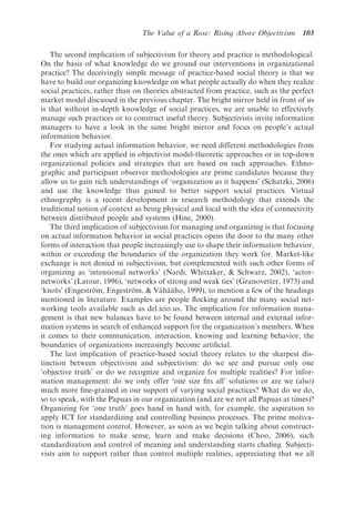 The Value of a Rose: Rising Above Objectivism      103

   The second implication of subjectivism for theory and practice is methodological.
On the basis of what knowledge do we ground our interventions in organizational
practice? The deceivingly simple message of practice-based social theory is that we
have to build our organizing knowledge on what people actually do when they realize
social practices, rather than on theories abstracted from practice, such as the perfect
market model discussed in the previous chapter. The bright mirror held in front of us
is that without in-depth knowledge of social practices, we are unable to effectively
manage such practices or to construct useful theory. Subjectivists invite information
managers to have a look in the same bright mirror and focus on people’s actual
information behavior.
   For studying actual information behavior, we need different methodologies from
the ones which are applied in objectivist model-theoretic approaches or in top-down
organizational policies and strategies that are based on such approaches. Ethno-
graphic and participant observer methodologies are prime candidates because they
allow us to gain rich understandings of ‘organization as it happens’ (Schatzki, 2006)
and use the knowledge thus gained to better support social practices. Virtual
ethnography is a recent development in research methodology that extends the
traditional notion of context as being physical and local with the idea of connectivity
between distributed people and systems (Hine, 2000).
   The third implication of subjectivism for managing and organizing is that focusing
on actual information behavior in social practices opens the door to the many other
forms of interaction that people increasingly use to shape their information behavior,
within or exceeding the boundaries of the organization they work for. Market-like
exchange is not denied in subjectivism, but complemented with such other forms of
organizing as ‘intensional networks’ (Nardi, Whittaker, & Schwarz, 2002), ‘actor-
networks’ (Latour, 1996), ‘networks of strong and weak ties’ (Granovetter, 1973) and
‘knots’ (Engestrom, Engestrom, & Vahaaho, 1999), to mention a few of the headings
                  ¨           ¨        ¨ ¨ ¨
mentioned in literature. Examples are people ﬂocking around the many social net-
working tools available such as del.icio.us. The implication for information mana-
gement is that new balances have to be found between internal and external infor-
mation systems in search of enhanced support for the organization’s members. When
it comes to their communication, interaction, knowing and learning behavior, the
boundaries of organizations increasingly become artiﬁcial.
   The last implication of practice-based social theory relates to the sharpest dis-
tinction between objectivism and subjectivism: do we see and pursue only one
‘objective truth’ or do we recognize and organize for multiple realities? For infor-
mation management: do we only offer ‘one size ﬁts all’ solutions or are we (also)
much more ﬁne-grained in our support of varying social practices? What do we do,
so to speak, with the Papuas in our organization (and are we not all Papuas at times)?
Organizing for ‘one truth’ goes hand in hand with, for example, the aspiration to
apply ICT for standardizing and controlling business processes. The prime motiva-
tion is management control. However, as soon as we begin talking about construct-
ing information to make sense, learn and make decisions (Choo, 2006), such
standardization and control of meaning and understanding starts chaﬁng. Subjecti-
vists aim to support rather than control multiple realities, appreciating that we all
 