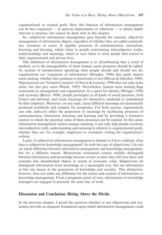 The Value of a Rose: Rising Above Objectivism      105

organizational or societal goals. How this function of information management
can be best organized — in separate departments or otherwise — is clearly highly
relevant to practice, but cannot be dealt with in this chapter.
   So, subjectivist information management goes beyond the rational, objectivist
management of information objects, regardless of whether they are called commodi-
ties, resources or assets. It signiﬁes processes of communication, interaction,
knowing and learning, which relate to people constructing intersubjective truths,
understandings and meanings, which in turn relate to what people ﬁnd crucial to
their organizational and private lives.
   This deﬁnition of information management is so all-embracing that a word of
modesty as to the manageability of these human social processes should be added.
As systems of interpretation specifying what people should and should not do,
organizations are ‘organizers of information’ (Douglas, 1986) that guide human
sense making, whether that guidance is intentional or not (Moran & Ghoshal, 1999).
Organizations are ‘formative contexts’ (Ciborra & Lanzara, 1994) that not only make
sense, but also give sense (Weick, 1995). Nevertheless, human sense making ﬂags
constraints to management and organization. In a quest for identity (Wenger, 1998)
and economy (Boisot, 1998), people participate in all kinds of social practices, both
formal and informal, and create meanings for themselves, mediated or unmediated
by their employer. Moreover, on any topic, many different meanings are dynamically
produced worldwide and compete for acceptance. For both reasons, organizations
can only indirectly affect the generation of meanings by facilitating processes of
communication, interaction, knowing and learning and by providing a formative
context in which the potential value of these processes can be realized. In this sense,
information management cannot manage meaning; it can only help people construct
intersubjective truth, understanding and meaning in relation to organizational goals,
whether they are, for example, employees or customers visiting the organization’s
website.
   Lastly, if subjectivist information management is deﬁned as I have outlined, what
then is subjectivist knowledge management? As with the case of objectivism, I do not
see much difference between information management and knowledge management,
but for a different reason. Mainstream economists cannot usefully distinguish
between information and knowledge because sooner or later they will turn these rich
concepts into disembodied objects in search of economic value. Subjectivists do
distinguish information from knowledge in a meaningful way, but see information
as but one means in the generation of knowledge and sociality. This distinction,
however, does not make any difference for the nature and content of information or
knowledge management. From a pragmatic point of view, information or knowledge
managers are engaged in precisely the same line of work.


Discussion and Conclusion: Rising Above the Divide

In the previous chapter, I posed the question whether or not objectivism and eco-
nomics provide an adequate foundation upon which information management could
 