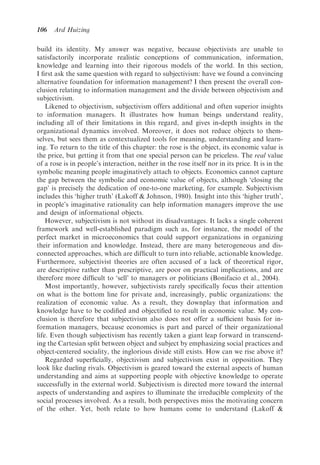 106   Ard Huizing

build its identity. My answer was negative, because objectivists are unable to
satisfactorily incorporate realistic conceptions of communication, information,
knowledge and learning into their rigorous models of the world. In this section,
I ﬁrst ask the same question with regard to subjectivism: have we found a convincing
alternative foundation for information management? I then present the overall con-
clusion relating to information management and the divide between objectivism and
subjectivism.
    Likened to objectivism, subjectivism offers additional and often superior insights
to information managers. It illustrates how human beings understand reality,
including all of their limitations in this regard, and gives in-depth insights in the
organizational dynamics involved. Moreover, it does not reduce objects to them-
selves, but sees them as contextualized tools for meaning, understanding and learn-
ing. To return to the title of this chapter: the rose is the object, its economic value is
the price, but getting it from that one special person can be priceless. The real value
of a rose is in people’s interaction, neither in the rose itself nor in its price. It is in the
symbolic meaning people imaginatively attach to objects. Economics cannot capture
the gap between the symbolic and economic value of objects, although ‘closing the
gap’ is precisely the dedication of one-to-one marketing, for example. Subjectivism
includes this ‘higher truth’ (Lakoff & Johnson, 1980). Insight into this ‘higher truth’,
in people’s imaginative rationality can help information managers improve the use
and design of informational objects.
    However, subjectivism is not without its disadvantages. It lacks a single coherent
framework and well-established paradigm such as, for instance, the model of the
perfect market in microeconomics that could support organizations in organizing
their information and knowledge. Instead, there are many heterogeneous and dis-
connected approaches, which are difﬁcult to turn into reliable, actionable knowledge.
Furthermore, subjectivist theories are often accused of a lack of theoretical rigor,
are descriptive rather than prescriptive, are poor on practical implications, and are
therefore more difﬁcult to ‘sell’ to managers or politicians (Bonifacio et al., 2004).
    Most importantly, however, subjectivists rarely speciﬁcally focus their attention
on what is the bottom line for private and, increasingly, public organizations: the
realization of economic value. As a result, they downplay that information and
knowledge have to be codiﬁed and objectiﬁed to result in economic value. My con-
clusion is therefore that subjectivism also does not offer a sufﬁcient basis for in-
formation managers, because economics is part and parcel of their organizational
life. Even though subjectivism has recently taken a giant leap forward in transcend-
ing the Cartesian split between object and subject by emphasizing social practices and
object-centered sociality, the inglorious divide still exists. How can we rise above it?
    Regarded superﬁcially, objectivism and subjectivism exist in opposition. They
look like dueling rivals. Objectivism is geared toward the external aspects of human
understanding and aims at supporting people with objective knowledge to operate
successfully in the external world. Subjectivism is directed more toward the internal
aspects of understanding and aspires to illuminate the irreducible complexity of the
social processes involved. As a result, both perspectives miss the motivating concern
of the other. Yet, both relate to how humans come to understand (Lakoff &
 