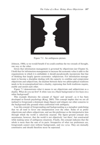 The Value of a Rose: Rising Above Objectivism      107




                         Figure 7.1: An ambiguous picture.

Johnson, 1980), so we would beneﬁt if we could combine the two strands of thought,
one way or the other.
   Given that information management is governed by objectivism (see Chapter 6),
I hold that for information management to increase the economic value it adds to the
organizations in which it is embedded, it should paradoxically incorporate that line
of thinking that largely ignores economics: subjectivism. For information manage-
ment to become a discipline dealing with the capacity to combine and compromise
objectivism and subjectivism, the dualism between these two philosophical traditions
needs to be re-conceptualized into a duality, expressing that both traditions require,
enable and enrich each other.
   Figure 7.1 demonstrates what it means to see objectivism and subjectivism as a
duality. What do you see ﬁrst? A white vase on a black background or two faces on a
white background?
   This example illustrates the concept of ‘ﬁgure’ and ‘ground’, as it has been
developed in Gestalt psychology (King, 2005). This concept implies that we are all
inclined to foreground a dominant shape (ﬁgure) and relegate our other concerns to
the background (the ground) when confronted with ambiguity.
   I use this concept of foregrounding and backgrounding as a metaphor underlining
that we all tend to favor one interpretation over the other. Some of us prefer
objectivism and others subjectivism, and use this preference as the interpretative lens
through which the world is selectively enacted. The ﬁgure–ground concept also
accentuates, however, that the world is not objectively ‘out there’, but constructed
while making sense of ambiguous situations. Finally, this concept indicates that the
whole is more than the sum of its parts. Irrespective of what our preferences are,
foregrounds cannot exist without backgrounds, and vice versa. They are mutually
constitutive and should therefore never be separated.
 