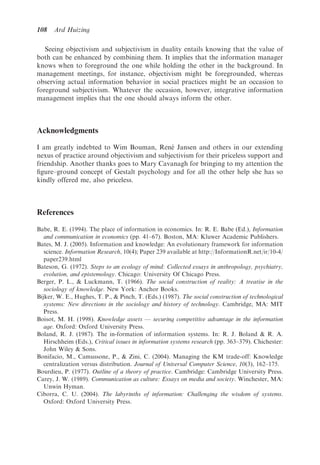 108   Ard Huizing

   Seeing objectivism and subjectivism in duality entails knowing that the value of
both can be enhanced by combining them. It implies that the information manager
knows when to foreground the one while holding the other in the background. In
management meetings, for instance, objectivism might be foregrounded, whereas
observing actual information behavior in social practices might be an occasion to
foreground subjectivism. Whatever the occasion, however, integrative information
management implies that the one should always inform the other.



Acknowledgments
                                              ´
I am greatly indebted to Wim Bouman, Rene Jansen and others in our extending
nexus of practice around objectivism and subjectivism for their priceless support and
friendship. Another thanks goes to Mary Cavanagh for bringing to my attention the
ﬁgure–ground concept of Gestalt psychology and for all the other help she has so
kindly offered me, also priceless.



References

Babe, R. E. (1994). The place of information in economics. In: R. E. Babe (Ed.), Information
   and communication in economics (pp. 41–67). Boston, MA: Kluwer Academic Publishers.
Bates, M. J. (2005). Information and knowledge: An evolutionary framework for information
   science. Information Research, 10(4); Paper 239 available at http://InformationR.net/ir/10-4/
   paper239.html
Bateson, G. (1972). Steps to an ecology of mind: Collected essays in anthropology, psychiatry,
   evolution, and epistemology. Chicago: University Of Chicago Press.
Berger, P. L., & Luckmann, T. (1966). The social construction of reality: A treatise in the
   sociology of knowledge. New York: Anchor Books.
Bijker, W. E., Hughes, T. P., & Pinch, T. (Eds.) (1987). The social construction of technological
   systems: New directions in the sociology and history of technology. Cambridge, MA: MIT
   Press.
Boisot, M. H. (1998). Knowledge assets — securing competitive advantage in the information
   age. Oxford: Oxford University Press.
Boland, R. J. (1987). The in-formation of information systems. In: R. J. Boland & R. A.
   Hirschheim (Eds.), Critical issues in information systems research (pp. 363–379). Chichester:
   John Wiley & Sons.
Bonifacio, M., Camussone, P., & Zini, C. (2004). Managing the KM trade-off: Knowledge
   centralization versus distribution. Journal of Universal Computer Science, 10(3), 162–175.
Bourdieu, P. (1977). Outline of a theory of practice. Cambridge: Cambridge University Press.
Carey, J. W. (1989). Communication as culture: Essays on media and society. Winchester, MA:
   Unwin Hyman.
Ciborra, C. U. (2004). The labyrinths of information: Challenging the wisdom of systems.
   Oxford: Oxford University Press.
 