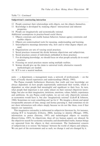 The Value of a Rose: Rising Above Objectivism        95

Table 7.1: Continued

Subjectivism’s constructing interaction
12. People construct their relationships with objects, not the objects themselves.
13. Knowledge is developed by studying objects’ interactional and inherent
      properties.
14. People are imaginatively and economically rational.
Additional assumptions in practice-based social theory
 1. Objects constrain and enable human behavior; human agency constrains and
      enables objects.
 2. Objects are contextualized tools for meaning, understanding and learning.
 3. Intersubjective meanings determine why, how and to what degree objects are
      used.
 4. Organizations are sets of varying social practices.
 5. Social practices transcend the divide between objectivism and subjectivism.
 6. Social practices consist of individuals embedded in those practices.
 7. For developing knowledge, we should focus on what people actually do in social
      practices.
 8. Focusing on social practices means seeing multiple realities.
 9. Science should give up the claim to universal truth; alternative research
      methodologies are needed.
10. ICT is not a neutral medium.


units — a department, a management team, a network of professionals — on the
basis of locally shared experiences and understandings (Weick, 1995).
   The Papua example furthermore illustrates that truth and true knowledge are
always dependent on how people experientially understand their worlds, which is
dependent on what people ﬁnd meaningful and signiﬁcant to their lives. In turn,
what people ﬁnd important is not solely reliant on their rational objectivist know-
ledge, but also on their imagination, intuitions, emotions, values, beliefs, experiences
and ambitions. As any Papua could explain, we are not only objectively rational,
as economists would have it, but also ‘imaginatively rational’ (Lakoff & Johnson,
1980). Sometimes we want something and ‘go for it’. We imagine a dream and spend
irresponsible amounts of time, energy and money pursuing it. And sometimes we do
not share information with others simply because we do not like them, even if that
impairs our reputation.
   This imaginative rationality is elaborated in subjectivist literature by, for instance,
relating ICT to hospitality (Ciborra, 2004), learning to identity (Wenger, 1998),
information to power (Introna, 1997) and technological objects to sociality
(Knorr-Cetina, 1997). In objectivism, these all too human aspects are silenced. In
the objectivist search for economic rationality and disembodied truths, human beings
are separated from the objects in their environment. The fundamental concern
of subjectivism is to restore ‘the balance’ between the world of objects and subjects.
We are part of the environment and as such, we change it and are changed by it.
 
