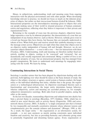 96   Ard Huizing

   Hence, in subjectivism, understanding, truth and meaning come from ongoing
interaction with the physical environment and with other people. When developing
knowledge relevant to practice, we should not focus so much on the inherent prop-
erties of objects, but rather on their interactional features (Lakoff & Johnson, 1980).
Interactional properties are the intersubjective meanings given to objects that arise
out people making sense of their world in situated processes of human communi-
cation and negotiation, reﬂecting what they believe is important to their private and
organizational lives.
   Returning to the example of roses (see the previous chapter), objectivist know-
ledge represents a rose by its inherent properties, the characteristics of a rose that are
independent of any human observer, such as thorns. However, nobody gives roses to
a loved one because they have thorns, but because they are mutually understood as
tokens of love. When both giver and receiver attach that symbolic meaning to roses,
the message comes across. Objectivists are right when they claim that objects exist in
an objective reality independent of human will and thought. However, we do not
construct objects themselves — a rose is still a rose — but our interactions with them
(Tsoukas, 2005). Understanding, truth and meaning are therefore neither ﬁxed nor
entirely residing in objects, waiting to be ‘conveyed’ and ‘extracted’, but are
dynamically and socially negotiated and constructed. Being a symbol of love is not
an inherent property of roses, but an interactional property that has emerged from
people’s imagination. We learn to understand such meanings by engagingly inter-
acting with the world. We learn by doing.


Constructing Interactions in Social Theory

Sociology is another science that has been plagued by objectivism dueling with sub-
jectivism, both ﬁghting over what should be taken as the basic domain of study: the
object or the subject, structure or agency, social system or human conduct, the larger
entity or the individual inhabiting that entity, whether that is the group, the organi-
zation or a technological infrastructure. In objectivist sociological theories such as
functionalism and structuralism, the larger entity determines human behavior,
whereas subjectivity, action and meaning are accorded primacy in, for example,
subjectivist interpretative sociology. Both sides lived in parallel empires, seeing the
other as the enemy.
   In the last two decades, transcending objectivism and subjectivism into duality has
been a pivotal theme in sociology (Bourdieu, 1977; Giddens, 1984), which has re-
sulted in new social theories such as activity theory (Engestrom, 1999) and actor-
                                                                  ¨
network theory (Latour, 2005). A duality is ‘‘a single conceptual unit that is formed
by two inseparable and mutually constitutive elements whose inherent tension and
complementarity give the concept richness and dynamism’’ (Wenger, 1998, p. 66).
As a result, the larger entity — the organization or an information system, for
example — is not seen anymore as merely putting constraints upon individual
freedom and creativity, but also as providing harmony and coherence giving sense
to potentially fragmented and dissenting human agency. Every organization or
 