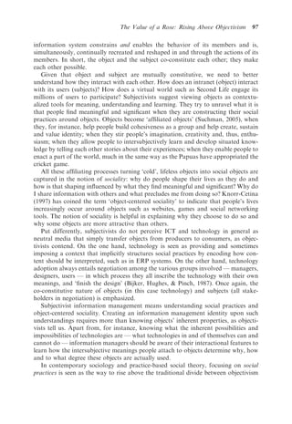 The Value of a Rose: Rising Above Objectivism        97

information system constrains and enables the behavior of its members and is,
simultaneously, continually recreated and reshaped in and through the actions of its
members. In short, the object and the subject co-constitute each other; they make
each other possible.
   Given that object and subject are mutually constitutive, we need to better
understand how they interact with each other. How does an intranet (object) interact
with its users (subjects)? How does a virtual world such as Second Life engage its
millions of users to participate? Subjectivists suggest viewing objects as contextu-
alized tools for meaning, understanding and learning. They try to unravel what it is
that people ﬁnd meaningful and signiﬁcant when they are constructing their social
practices around objects. Objects become ‘afﬁliated objects’ (Suchman, 2005), when
they, for instance, help people build cohesiveness as a group and help create, sustain
and value identity; when they stir people’s imagination, creativity and, thus, enthu-
siasm; when they allow people to intersubjectively learn and develop situated know-
ledge by telling each other stories about their experiences; when they enable people to
enact a part of the world, much in the same way as the Papuas have appropriated the
cricket game.
   All these afﬁliating processes turning ‘cold’, lifeless objects into social objects are
captured in the notion of sociality: why do people shape their lives as they do and
how is that shaping inﬂuenced by what they ﬁnd meaningful and signiﬁcant? Why do
I share information with others and what precludes me from doing so? Knorr-Cetina
(1997) has coined the term ‘object-centered sociality’ to indicate that people’s lives
increasingly occur around objects such as websites, games and social networking
tools. The notion of sociality is helpful in explaining why they choose to do so and
why some objects are more attractive than others.
   Put differently, subjectivists do not perceive ICT and technology in general as
neutral media that simply transfer objects from producers to consumers, as objec-
tivists contend. On the one hand, technology is seen as providing and sometimes
imposing a context that implicitly structures social practices by encoding how con-
tent should be interpreted, such as in ERP systems. On the other hand, technology
adoption always entails negotiation among the various groups involved — managers,
designers, users — in which process they all inscribe the technology with their own
meanings, and ‘ﬁnish the design’ (Bijker, Hughes, & Pinch, 1987). Once again, the
co-constitutive nature of objects (in this case technology) and subjects (all stake-
holders in negotiation) is emphasized.
   Subjectivist information management means understanding social practices and
object-centered sociality. Creating an information management identity upon such
understandings requires more than knowing objects’ inherent properties, as objecti-
vists tell us. Apart from, for instance, knowing what the inherent possibilities and
impossibilities of technologies are — what technologies in and of themselves can and
cannot do — information managers should be aware of their interactional features to
learn how the intersubjective meanings people attach to objects determine why, how
and to what degree these objects are actually used.
   In contemporary sociology and practice-based social theory, focusing on social
practices is seen as the way to rise above the traditional divide between objectivism
 