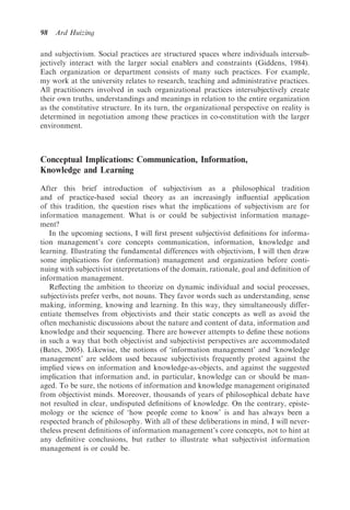 98   Ard Huizing

and subjectivism. Social practices are structured spaces where individuals intersub-
jectively interact with the larger social enablers and constraints (Giddens, 1984).
Each organization or department consists of many such practices. For example,
my work at the university relates to research, teaching and administrative practices.
All practitioners involved in such organizational practices intersubjectively create
their own truths, understandings and meanings in relation to the entire organization
as the constitutive structure. In its turn, the organizational perspective on reality is
determined in negotiation among these practices in co-constitution with the larger
environment.



Conceptual Implications: Communication, Information,
Knowledge and Learning

After this brief introduction of subjectivism as a philosophical tradition
and of practice-based social theory as an increasingly inﬂuential application
of this tradition, the question rises what the implications of subjectivism are for
information management. What is or could be subjectivist information manage-
ment?
   In the upcoming sections, I will ﬁrst present subjectivist deﬁnitions for informa-
tion management’s core concepts communication, information, knowledge and
learning. Illustrating the fundamental differences with objectivism, I will then draw
some implications for (information) management and organization before conti-
nuing with subjectivist interpretations of the domain, rationale, goal and deﬁnition of
information management.
   Reﬂecting the ambition to theorize on dynamic individual and social processes,
subjectivists prefer verbs, not nouns. They favor words such as understanding, sense
making, informing, knowing and learning. In this way, they simultaneously differ-
entiate themselves from objectivists and their static concepts as well as avoid the
often mechanistic discussions about the nature and content of data, information and
knowledge and their sequencing. There are however attempts to deﬁne these notions
in such a way that both objectivist and subjectivist perspectives are accommodated
(Bates, 2005). Likewise, the notions of ‘information management’ and ‘knowledge
management’ are seldom used because subjectivists frequently protest against the
implied views on information and knowledge-as-objects, and against the suggested
implication that information and, in particular, knowledge can or should be man-
aged. To be sure, the notions of information and knowledge management originated
from objectivist minds. Moreover, thousands of years of philosophical debate have
not resulted in clear, undisputed deﬁnitions of knowledge. On the contrary, episte-
mology or the science of ‘how people come to know’ is and has always been a
respected branch of philosophy. With all of these deliberations in mind, I will never-
theless present deﬁnitions of information management’s core concepts, not to hint at
any deﬁnitive conclusions, but rather to illustrate what subjectivist information
management is or could be.
 
