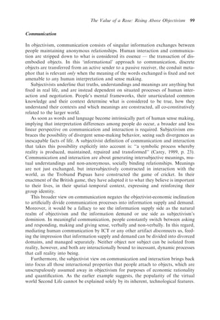 The Value of a Rose: Rising Above Objectivism     99

Communication

In objectivism, communication consists of singular information exchanges between
people maintaining anonymous relationships. Human interaction and communica-
tion are stripped down to what is considered its essence — the transaction of dis-
embodied objects. In this ‘informational’ approach to communication, discrete
objects are transferred from an active sender to a passive receiver, the conduit meta-
phor that is relevant only when the meaning of the words exchanged is ﬁxed and not
amenable to any human interpretation and sense making.
   Subjectivists underline that truths, understandings and meanings are anything but
ﬁxed in real life, and are instead dependent on situated processes of human inter-
action and negotiation. People’s mental frameworks, their unarticulated common
knowledge and their context determine what is considered to be true, how they
understand their contexts and which meanings are constructed, all co-constitutively
related to the larger world.
   As soon as words and language become intrinsically part of human sense making,
implying that interpretation differences among people do occur, a broader and less
linear perspective on communication and interaction is required. Subjectivism em-
braces the possibility of divergent sense-making behavior, seeing such divergences as
inescapable facts of life. A subjectivist deﬁnition of communication and interaction
that takes this possibility explicitly into account is: ‘‘a symbolic process whereby
reality is produced, maintained, repaired and transformed’’ (Carey, 1989, p. 23).
Communication and interaction are about generating intersubjective meanings, mu-
tual understandings and non-anonymous, socially binding relationships. Meanings
are not just exchanged, but intersubjectively constructed in interaction with the
world, as the Trobiand Papuas have constructed the game of cricket. In their
enactment of the British game, they have adapted it to what they believe is important
to their lives, in their spatial–temporal context, expressing and reinforcing their
group identity.
   This broader view on communication negates the objectivist-economic inclination
to artiﬁcially divide communication processes into information supply and demand.
Moreover, it would be a fallacy to see the information supply side as the natural
realm of objectivism and the information demand or use side as subjectivism’s
dominion. In meaningful communication, people constantly switch between asking
and responding, making and giving sense, verbally and non-verbally. In this regard,
mediating human communication by ICT or any other artifact disconnects us, feed-
ing the impression that information supply and demand can be divided into divorced
domains, and managed separately. Neither object nor subject can be isolated from
reality, however, and both are interactionally bound to incessant, dynamic processes
that call reality into being.
   Furthermore, the subjectivist view on communication and interaction brings back
into focus all those interactional properties that people attach to objects, which are
unscrupulously assumed away in objectivism for purposes of economic rationality
and quantiﬁcation. As the earlier example suggests, the popularity of the virtual
world Second Life cannot be explained solely by its inherent, technological features.
 