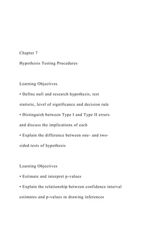 Chapter 7
Hypothesis Testing Procedures
Learning Objectives
• Define null and research hypothesis, test
statistic, level of significance and decision rule
• Distinguish between Type I and Type II errors
and discuss the implications of each
• Explain the difference between one- and two-
sided tests of hypothesis
Learning Objectives
• Estimate and interpret p-values
• Explain the relationship between confidence interval
estimates and p-values in drawing inferences
 