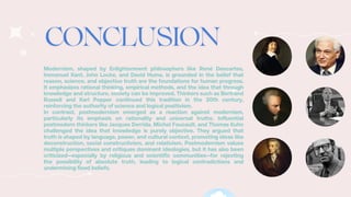 Modernism, shaped by Enlightenment philosophers like René Descartes,
Immanuel Kant, John Locke, and David Hume, is grounded in the belief that
reason, science, and objective truth are the foundations for human progress.
It emphasizes rational thinking, empirical methods, and the idea that through
knowledge and structure, society can be improved. Thinkers such as Bertrand
Russell and Karl Popper continued this tradition in the 20th century,
reinforcing the authority of science and logical positivism.
In contrast, postmodernism emerged as a reaction against modernism,
particularly its emphasis on rationality and universal truths. Influential
postmodern thinkers like Jacques Derrida, Michel Foucault, and Thomas Kuhn
challenged the idea that knowledge is purely objective. They argued that
truth is shaped by language, power, and cultural context, promoting ideas like
deconstruction, social constructivism, and relativism. Postmodernism values
multiple perspectives and critiques dominant ideologies, but it has also been
criticized—especially by religious and scientific communities—for rejecting
the possibility of absolute truth, leading to logical contradictions and
undermining fixed beliefs.
 
