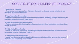 1. Rejection of Tradition
• A conscious turning away from Victorian, Romantic or classical forms—whether in art,
literature, music or architecture.
2. Experimentation & Innovation
• Emphasis on new techniques (stream of consciousness, atonality, collage, abstraction) to
capture fragmented modern experience.
3. Belief in Progress (with Ambivalence)
• Faith in science and technology to reshape society, yet often ambivalent or critical about
their human cost.
4. Subjectivity & Inner Reality
• Focus on individual perception, psychological depth and the workings of consciousness
rather than external “objective” reality.
5. Fragmentation & Discontinuity
• Use of non-linear narratives, disjointed imagery, and juxtaposition to mirror the sense of
alienation and complexity of modern life.
 