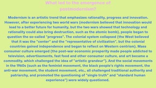 Modernism is an artistic trend that emphasizes rationality, progress and innovation.
However, after experiencing two world wars (modernism believed that innovation would
lead to a better future for humanity, but the two wars showed that technology and
rationality could also bring destruction, such as the atomic bomb), people began to
question the so-called "progress". The colonial system collapsed (the West believed
that it was the "center" and the "representative of civilization", but the colonial
countries gained independence and began to reflect on Western centrism). Mass
consumer culture emerged (the post-war economic prosperity made people addicted to
television, advertisements, fast food and other consumer culture, and art became a
commodity, which challenged the idea of "artistic grandeur"). And the social movements
in the 1960s (such as the feminist movement, the black people's rights movement, the
anti-war movement, the student movement, etc., all challenged traditional authority and
patriarchy, and promoted the questioning of "single truth" and "standard human
experience") were widely questioned.
What led to the emergence of
postmodernism?
 