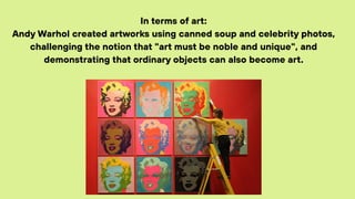 In terms of art:
Andy Warhol created artworks using canned soup and celebrity photos,
challenging the notion that "art must be noble and unique", and
demonstrating that ordinary objects can also become art.
 