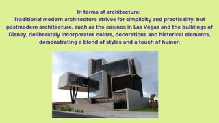 In terms of architecture:
Traditional modern architecture strives for simplicity and practicality, but
postmodern architecture, such as the casinos in Las Vegas and the buildings of
Disney, deliberately incorporates colors, decorations and historical elements,
demonstrating a blend of styles and a touch of humor.
 
