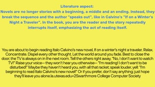 Literature aspect:
Novels are no longer stories with a beginning, a middle and an ending. Instead, they
break the sequence and the author "speaks out", like in Calvino's "If on a Winter's
Night a Traveler". In the book, you are the reader and the story repeatedly
interrupts itself, emphasizing the act of reading itself.
You are aboutto begin reading Italo Calvino's newnovel, Ifon awinter's nightatraveler. Relax.
Concentrate. Dispel everyotherthought. Lettheworld aroundyoufade. Bestto closethe
door;theTVis always on inthe nextroom.Tellthe others rightaway, "No, I don'twanttowatch
TV!" Raiseyourvoice—theywon'thearyou otherwise— "I'm reading! I don'twantto be
disturbed!" Maybetheyhaven'theardyou,with allthatracket; speaklouder,yell: "I'm
beginningto read Italo Calvino's newnovel!" Orifyou prefer, don'tsayanything; justhope
they'll leaveyou alone.la.utexas.edu+2Swarthmore College ComputerSociety
 