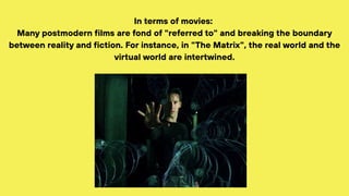 In terms of movies:
Many postmodern films are fond of "referred to" and breaking the boundary
between reality and fiction. For instance, in "The Matrix", the real world and the
virtual world are intertwined.
 