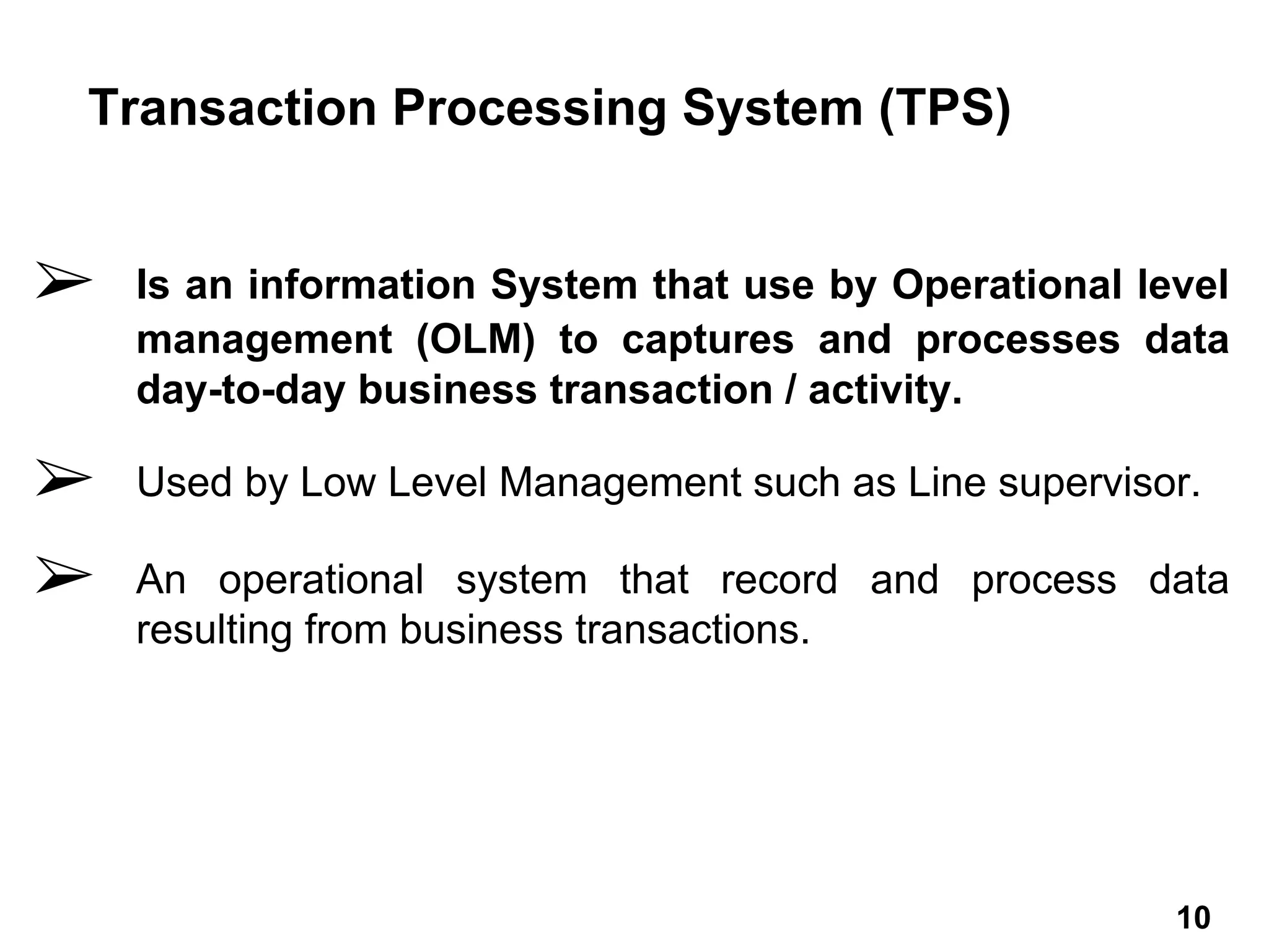 ➢ Is an information System that use by Operational level
management (OLM) to captures and processes data
day-to-day business transaction / activity.
➢ Used by Low Level Management such as Line supervisor.
➢ An operational system that record and process data
resulting from business transactions.
Transaction Processing System (TPS)
10 10
 