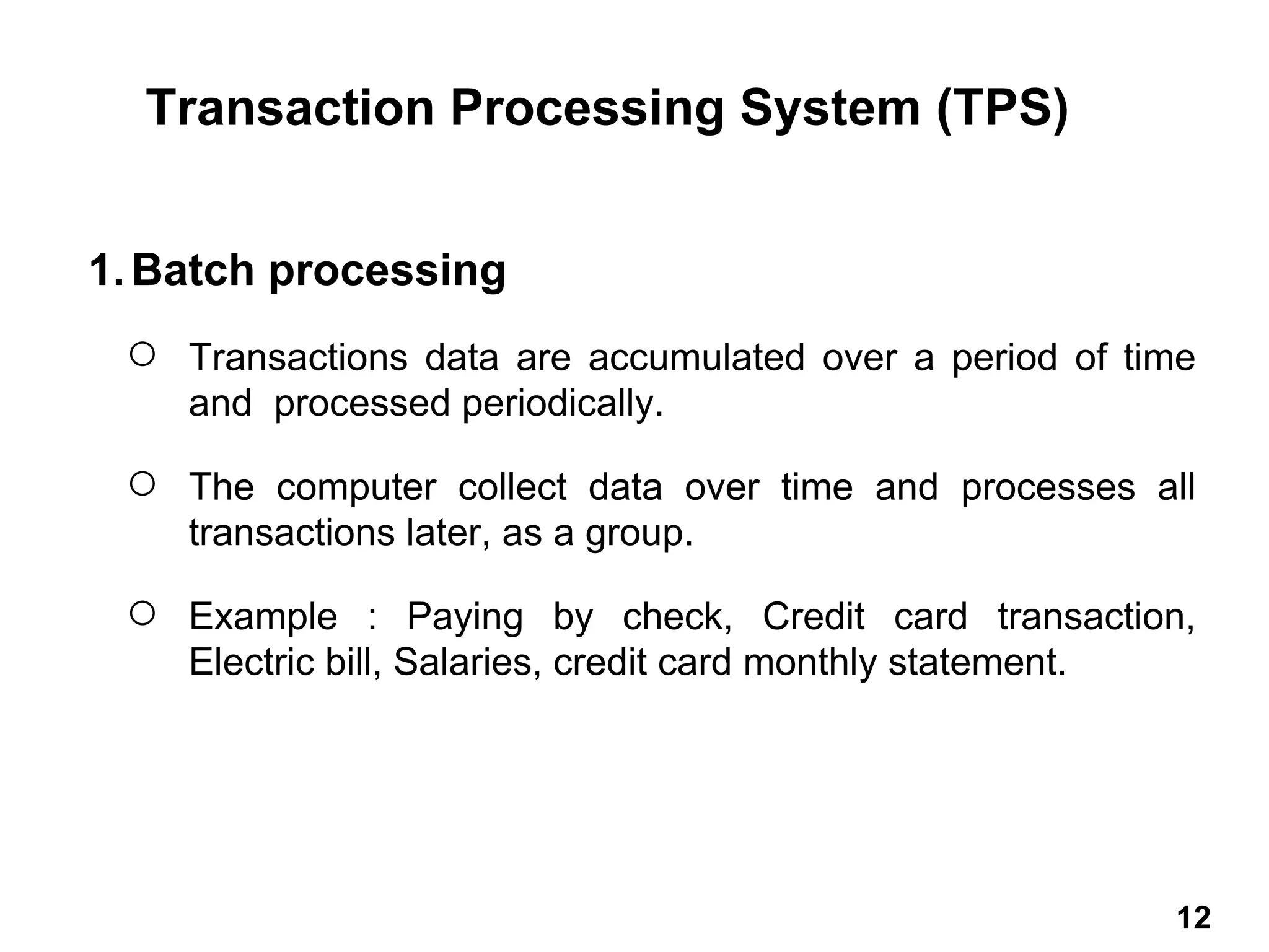 1.Batch processing
○ Transactions data are accumulated over a period of time
and processed periodically.
○ The computer collect data over time and processes all
transactions later, as a group.
○ Example : Paying by check, Credit card transaction,
Electric bill, Salaries, credit card monthly statement.
Transaction Processing System (TPS)
12 12
 