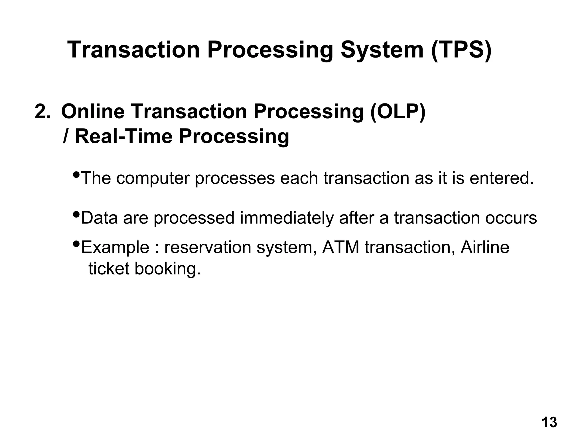 2. Online Transaction Processing (OLP)
/ Real-Time Processing
•The computer processes each transaction as it is entered.
•Data are processed immediately after a transaction occurs
•Example : reservation system, ATM transaction, Airline
ticket booking.
Transaction Processing System (TPS)
13 13
 