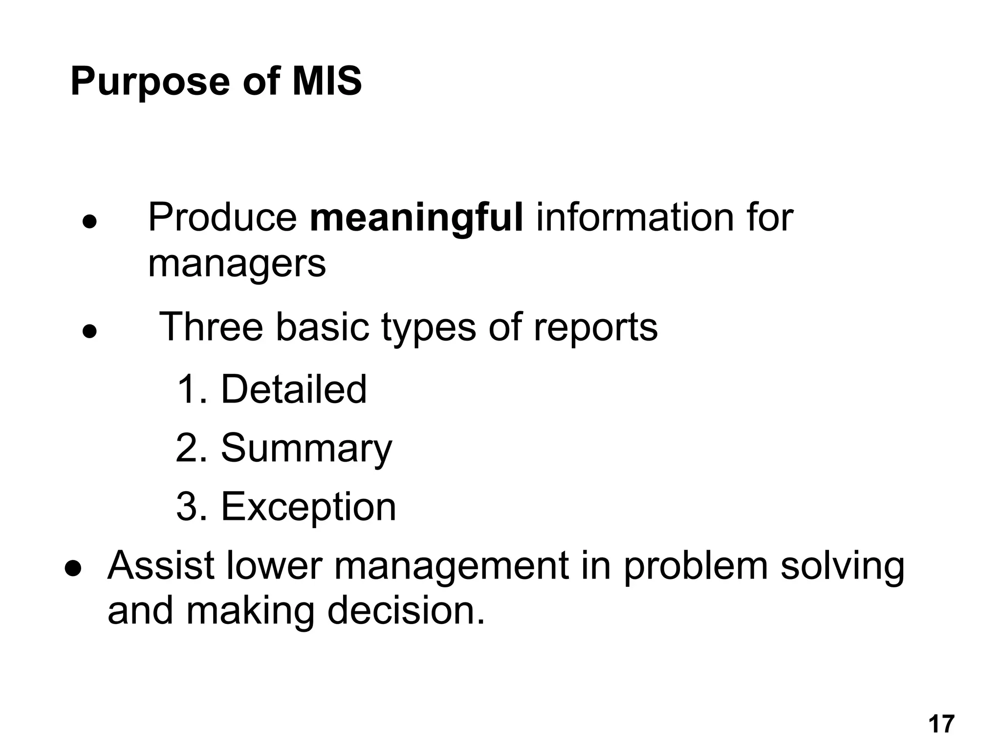 ● Produce meaningful information for
managers
● Three basic types of reports
1. Detailed
2. Summary
3. Exception
● Assist lower management in problem solving
and making decision.
Purpose of MIS
17 17
 