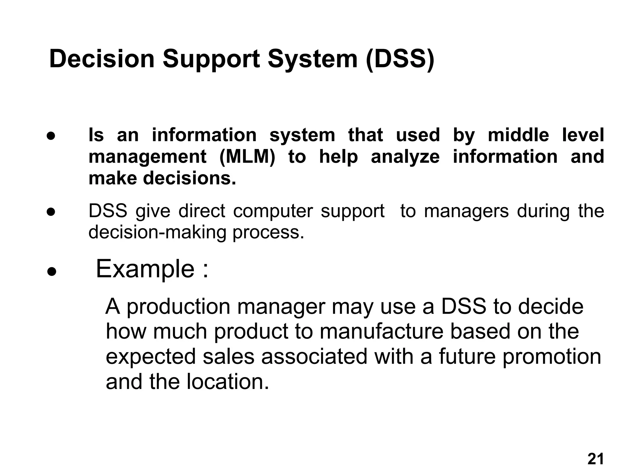 ● Is an information system that used by middle level
management (MLM) to help analyze information and
make decisions.
● DSS give direct computer support to managers during the
decision-making process.
● Example :
A production manager may use a DSS to decide
how much product to manufacture based on the
expected sales associated with a future promotion
and the location.
Decision Support System (DSS)
21 21
 