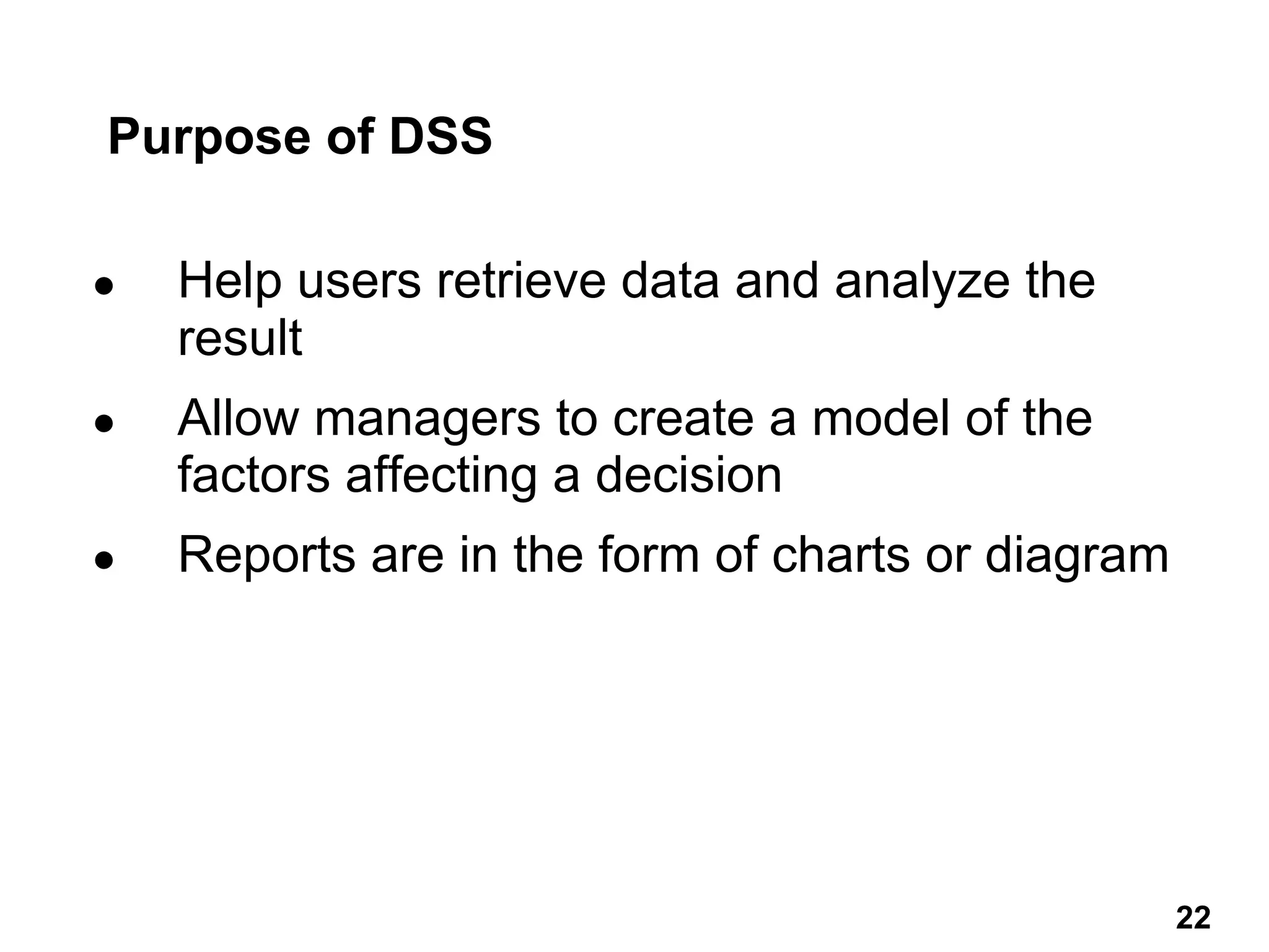 Purpose of DSS
● Help users retrieve data and analyze the
result
● Allow managers to create a model of the
factors affecting a decision
● Reports are in the form of charts or diagram
22 22
 