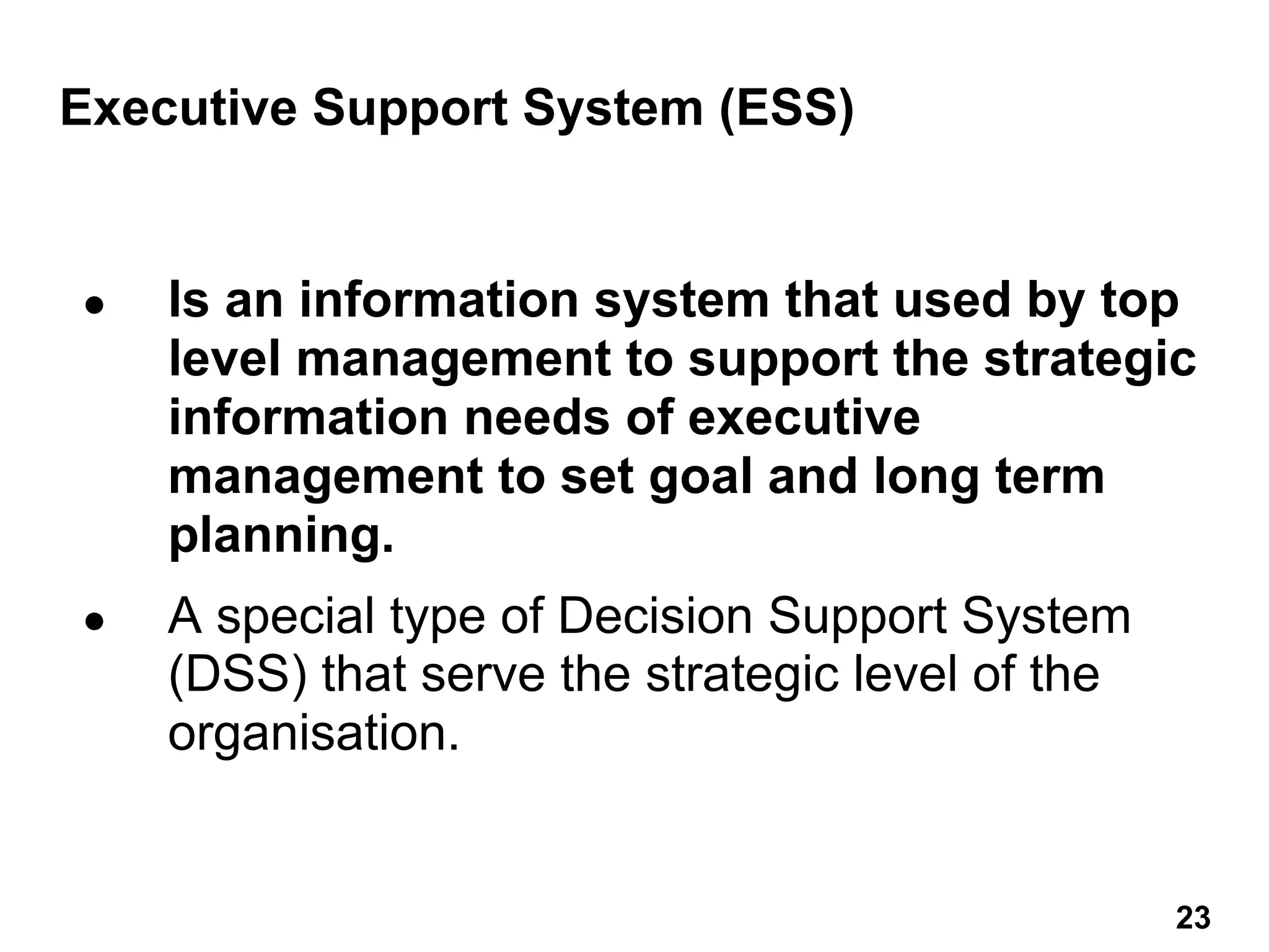 Executive Support System (ESS)
● Is an information system that used by top
level management to support the strategic
information needs of executive
management to set goal and long term
planning.
● A special type of Decision Support System
(DSS) that serve the strategic level of the
organisation.
23 23
 
