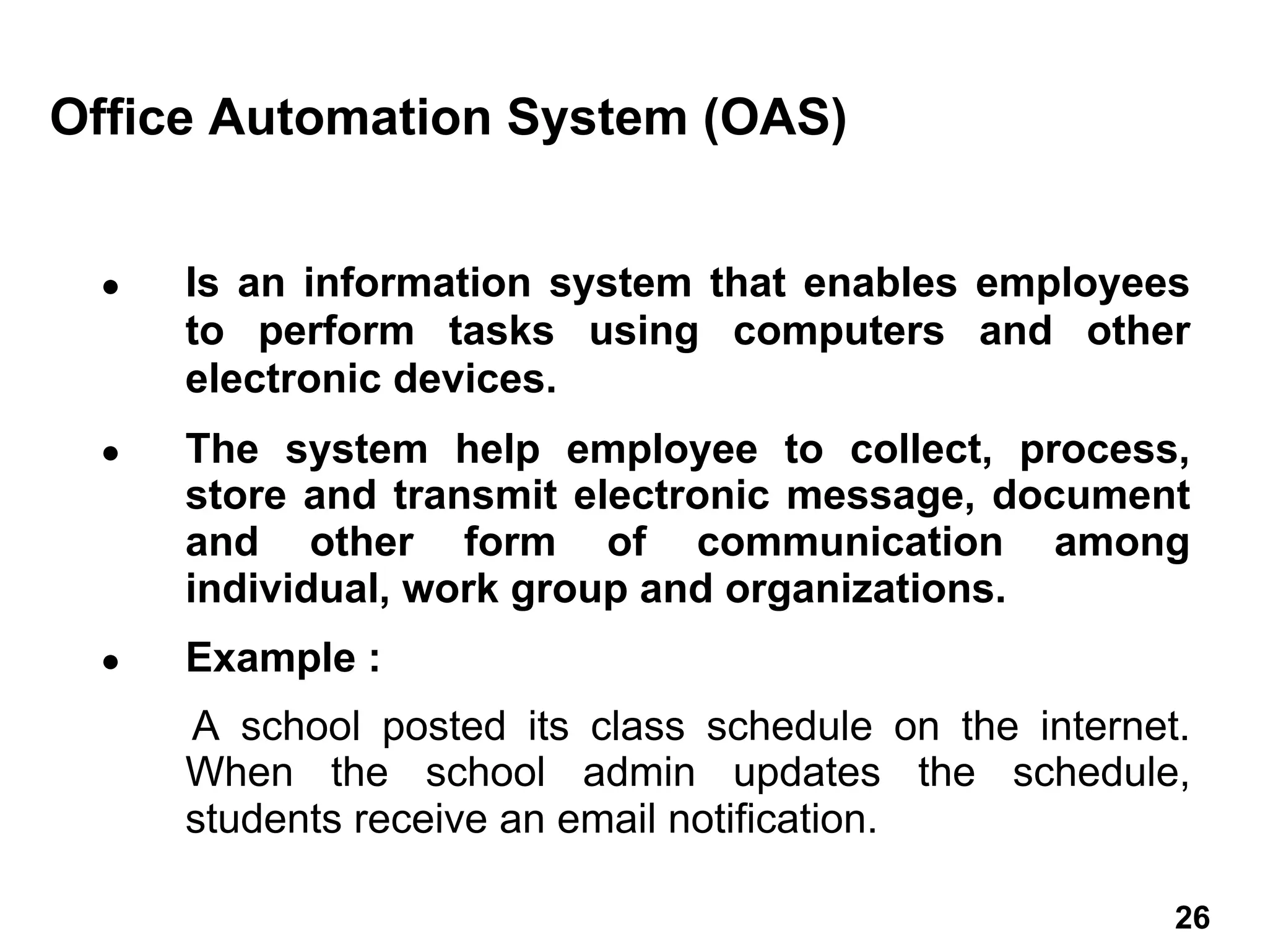 ● Is an information system that enables employees
to perform tasks using computers and other
electronic devices.
● The system help employee to collect, process,
store and transmit electronic message, document
and other form of communication among
individual, work group and organizations.
● Example :
A school posted its class schedule on the internet.
When the school admin updates the schedule,
students receive an email notification.
Office Automation System (OAS)
26 26
 