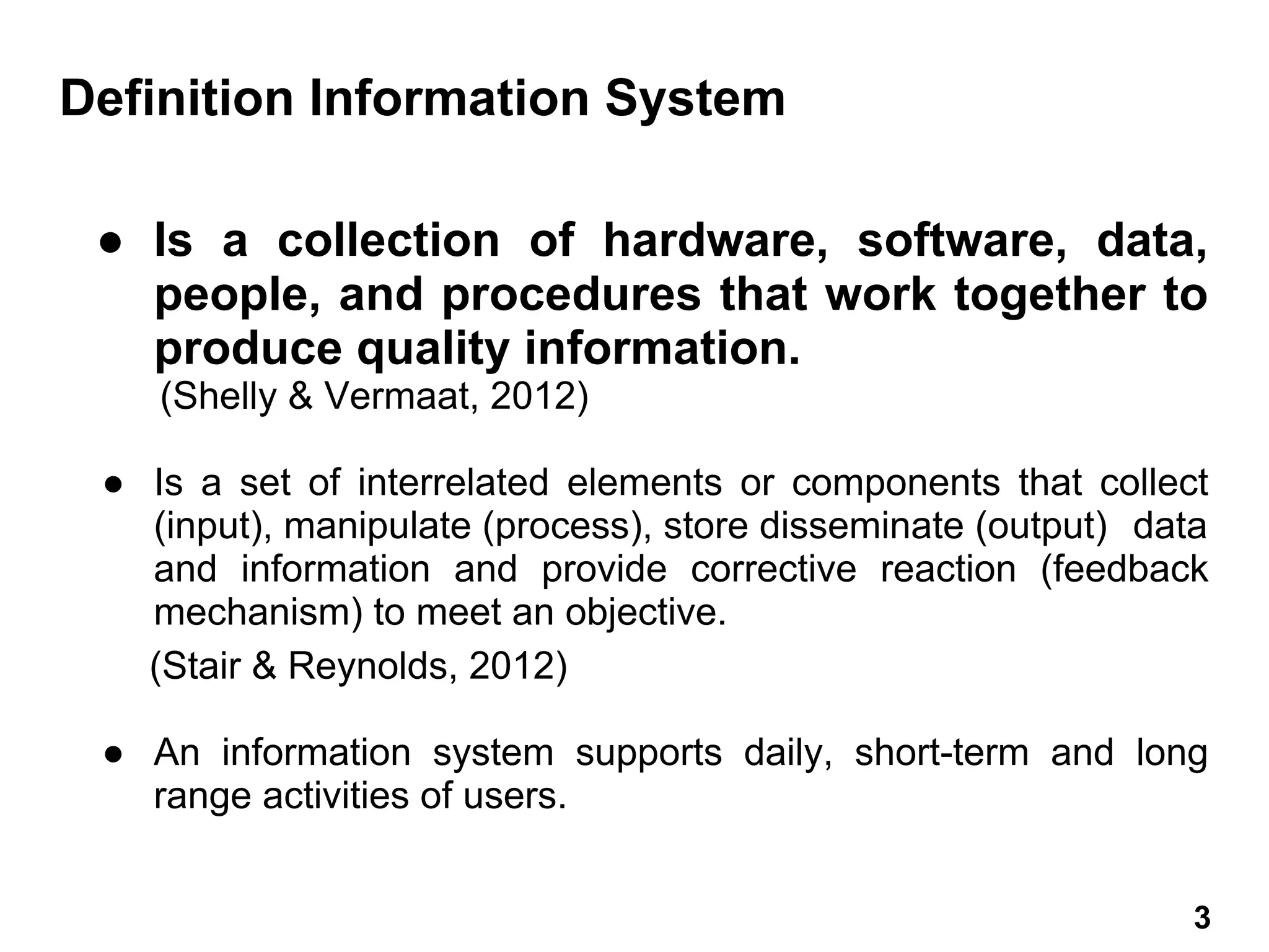 ● Is a collection of hardware, software, data,
people, and procedures that work together to
produce quality information.
(Shelly & Vermaat, 2012)
● Is a set of interrelated elements or components that collect
(input), manipulate (process), store disseminate (output) data
and information and provide corrective reaction (feedback
mechanism) to meet an objective.
(Stair & Reynolds, 2012)
● An information system supports daily, short-term and long
range activities of users.
Definition Information System
3 3
 