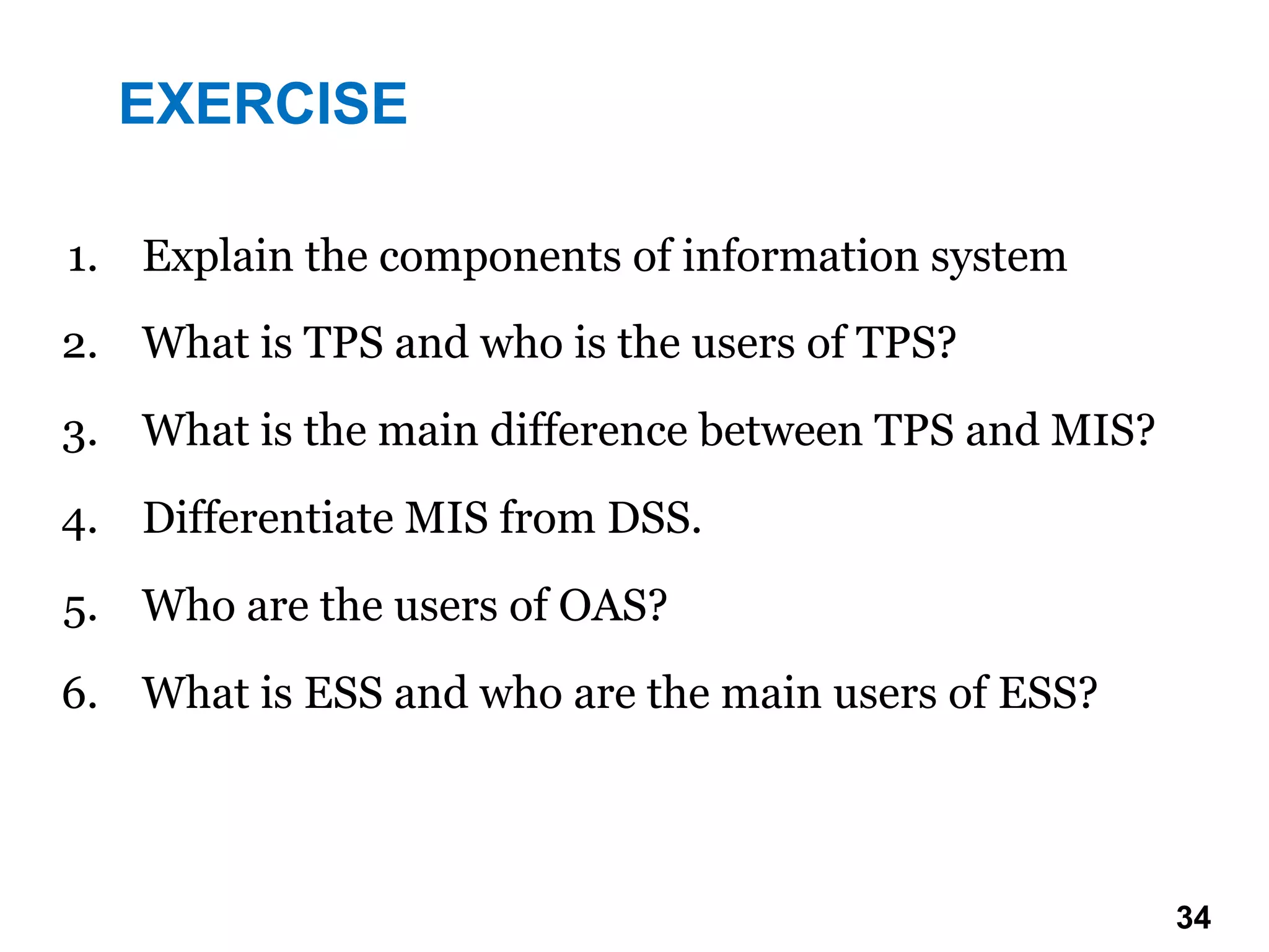 1. Explain the components of information system
2. What is TPS and who is the users of TPS?
3. What is the main difference between TPS and MIS?
4. Differentiate MIS from DSS.
5. Who are the users of OAS?
6. What is ESS and who are the main users of ESS?
EXERCISE
34 34
 